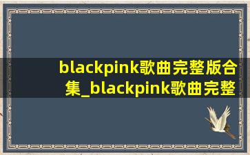 blackpink歌曲完整版合集_blackpink歌曲完整版 中文
